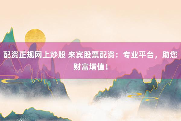 配资正规网上炒股 来宾股票配资：专业平台，助您财富增值！
