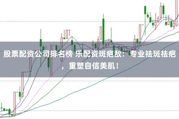 股票配资公司排名榜 乐配资斑疤敌：专业祛斑祛疤，重塑自信美肌！