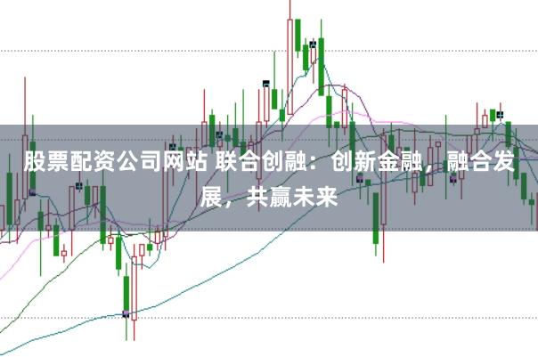 股票配资公司网站 联合创融：创新金融，融合发展，共赢未来