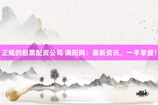 正规的股票配资公司 满阳网：最新资讯，一手掌握！