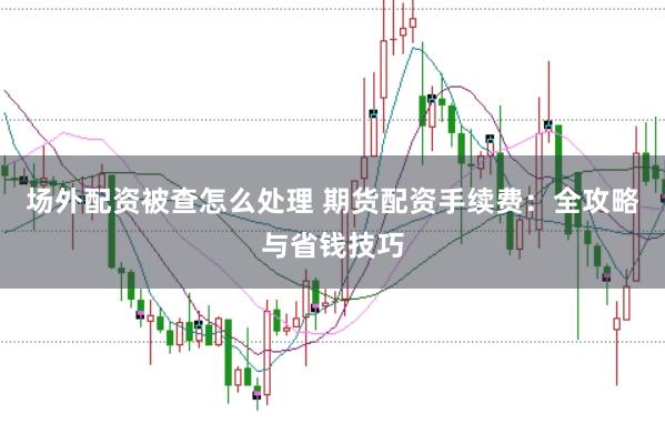 场外配资被查怎么处理 期货配资手续费：全攻略与省钱技巧