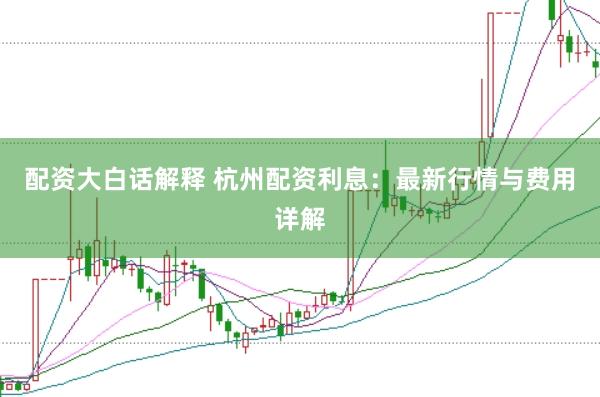 配资大白话解释 杭州配资利息：最新行情与费用详解