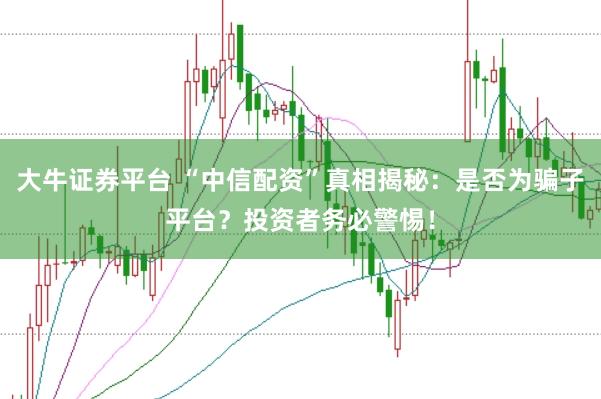 大牛证券平台 “中信配资”真相揭秘：是否为骗子平台？投资者务必警惕！