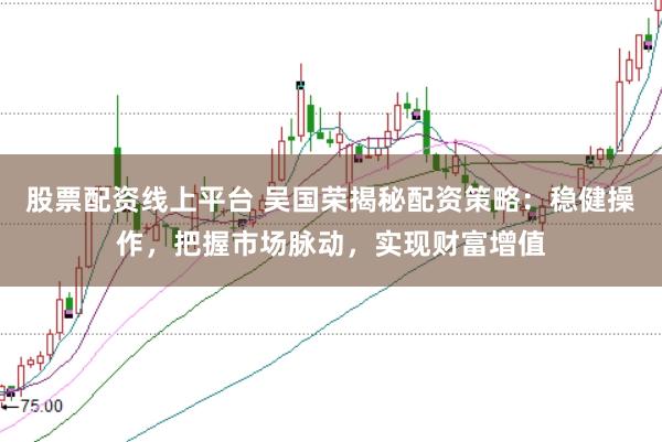 股票配资线上平台 吴国荣揭秘配资策略：稳健操作，把握市场脉动，实现财富增值