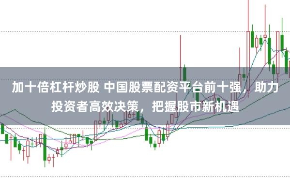 加十倍杠杆炒股 中国股票配资平台前十强，助力投资者高效决策，把握股市新机遇