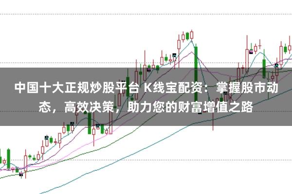中国十大正规炒股平台 K线宝配资：掌握股市动态，高效决策，助力您的财富增值之路
