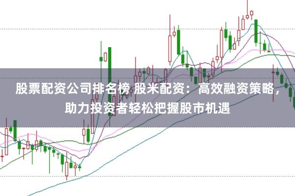 股票配资公司排名榜 股米配资：高效融资策略，助力投资者轻松把握股市机遇