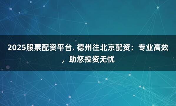 2025股票配资平台. 德州往北京配资:专业高效,助您投资无忧