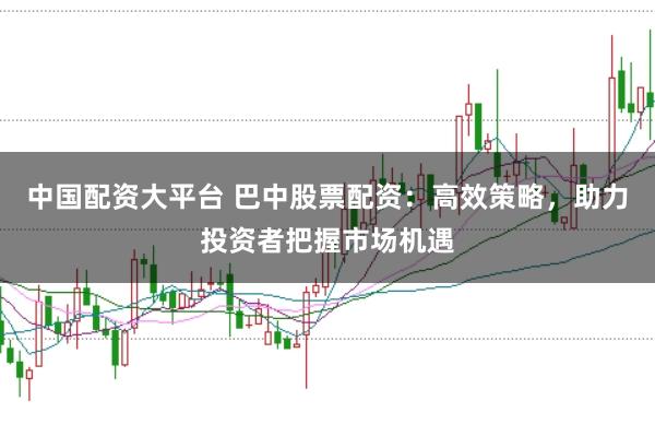 中国配资大平台 巴中股票配资：高效策略，助力投资者把握市场机遇