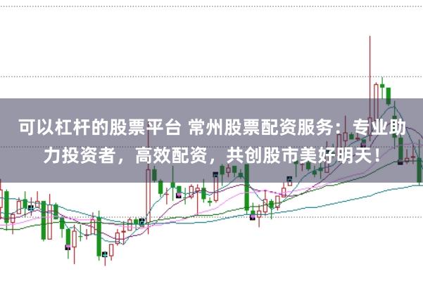 可以杠杆的股票平台 常州股票配资服务：专业助力投资者，高效配资，共创股市美好明天！
