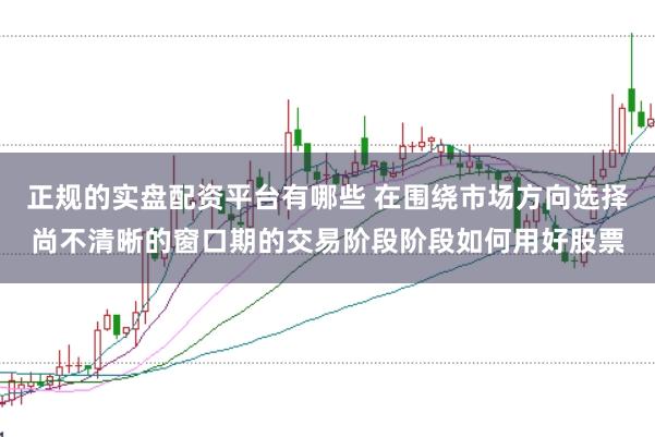 正规的实盘配资平台有哪些 在围绕市场方向选择尚不清晰的窗口期的交易阶段阶段如何用好股票