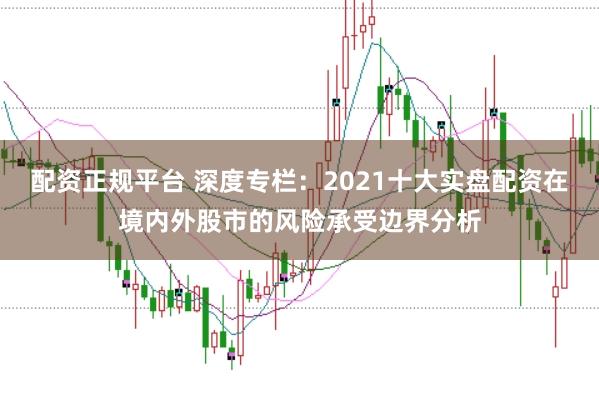 配资正规平台 深度专栏：2021十大实盘配资在境内外股市的风险承受边界分析