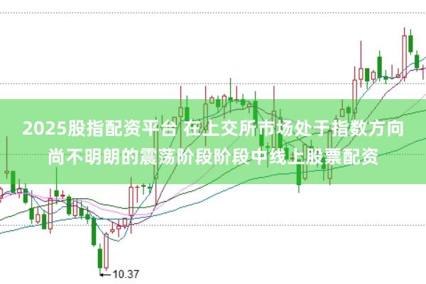 2025股指配资平台 在上交所市场处于指数方向尚不明朗的震荡阶段阶段中线上股票配资