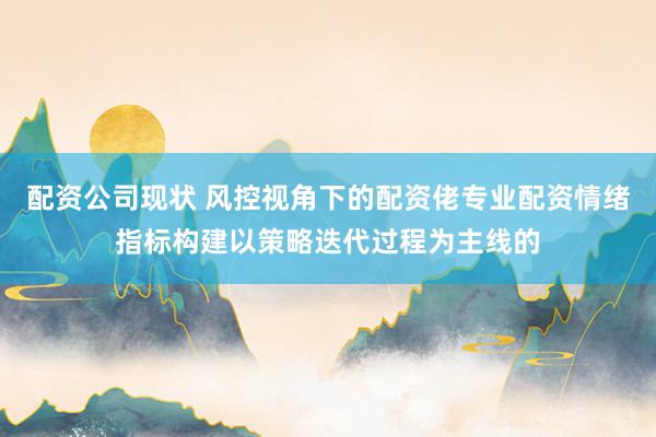 配资公司现状 风控视角下的配资佬专业配资情绪指标构建以策略迭代过程为主线的