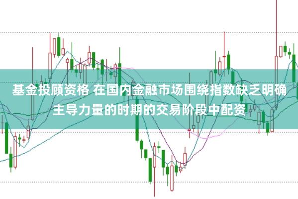 基金投顾资格 在国内金融市场围绕指数缺乏明确主导力量的时期的交易阶段中配资